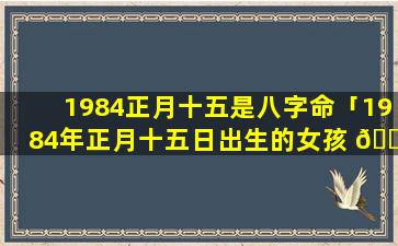 1984正月十五是八字命「1984年正月十五日出生的女孩 🐎 命运好吗 ☘ 」
